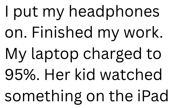 I put my headphones on. Finished my work. My laptop charged to 95%. Her kid watched something on the iPad