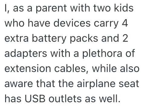 I, as a parent with two kids who have devices carry 4 extra battery packs and 2 adapters with a plethora of extension cables, while also aware that the airplane seat has USB outlets as well.
