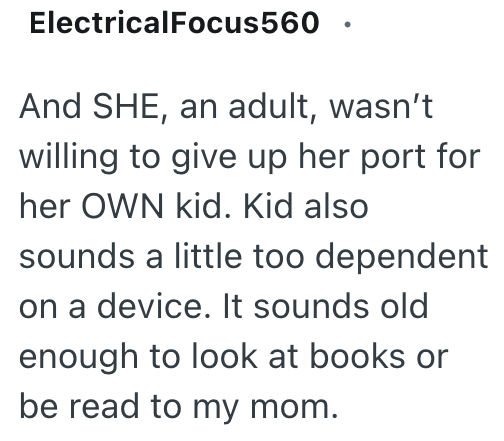 ElectricalFocus560 And SHE, an adult, wasn't willing to give up her port for her OWN kid. Kid also sounds a little too dependent on a device. It sounds old enough to look at books or be read to my mom.