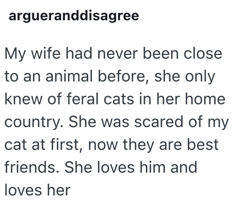 argueranddisagree My wife had never been close to an animal before, she only knew of feral cats in her home country. She was scared of my cat at first, now they are best friends. She loves him and loves her