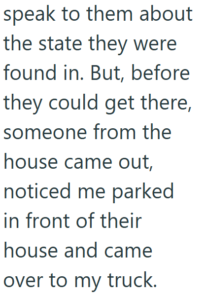 speak to them about the state they were found in. But, before they could get there, someone from the house came out, noticed me parked in front of their house and came over to my truck.