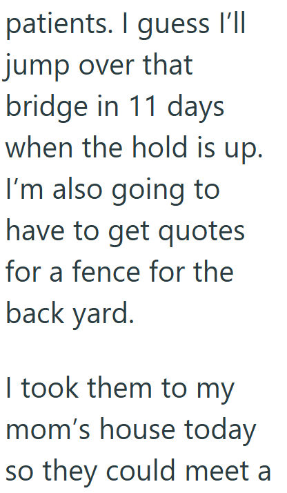patients. I guess I'll jump over that bridge in 11 days when the hold is up. I'm also going to have to get quotes for a fence for the back yard. I took them to my mom's house today so they could meet a