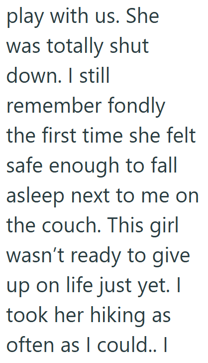 play with us. She was totally shut down. I still remember fondly the first time she felt safe enough to fall asleep next to me on the couch. This girl wasn't ready to give up on life just yet. I took her hiking as often as I could.. I