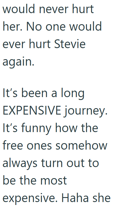 would never hurt her. No one would ever hurt Stevie again. It's been a long EXPENSIVE journey. It's funny how the free ones somehow always turn out to be the most expensive. Haha she