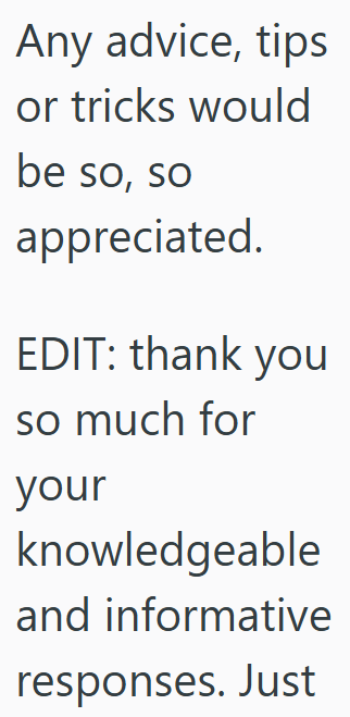 Any advice, tips or tricks would be so, so appreciated. EDIT: thank you so much for your knowledgeable and informative responses. Just