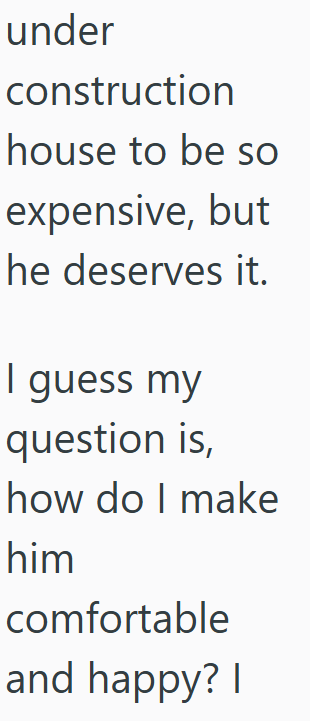 under construction house to be so expensive, but he deserves it. I guess my question is, how do I make him comfortable and happy? I