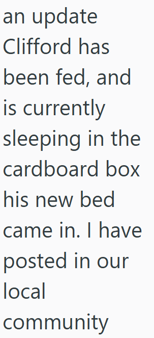 an update Clifford has been fed, and is currently sleeping in the cardboard box his new bed came in. I have posted in our local community