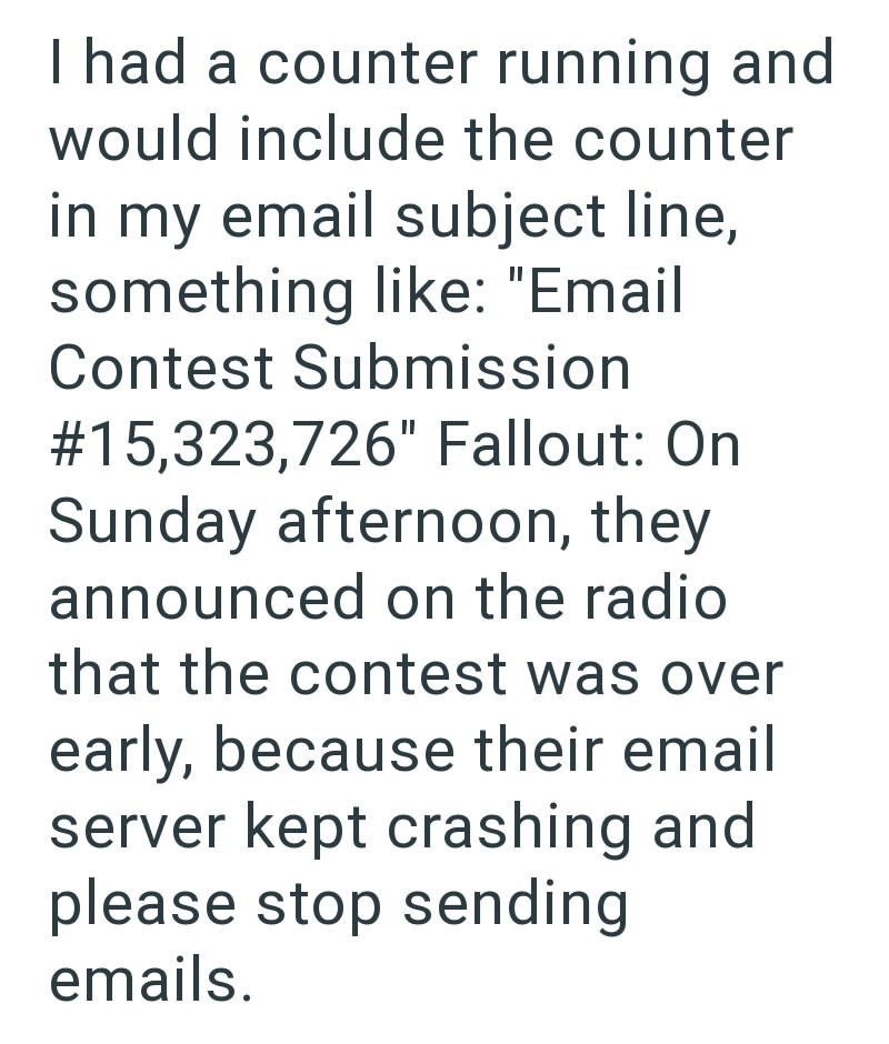 I had a counter running and would include the counter in my email subject line, something like: "Email Contest Submission # 15,323,726" Fallout: On Sunday afternoon, they announced on the radio that the contest was over early, because their email server kept crashing and please stop sending emails.