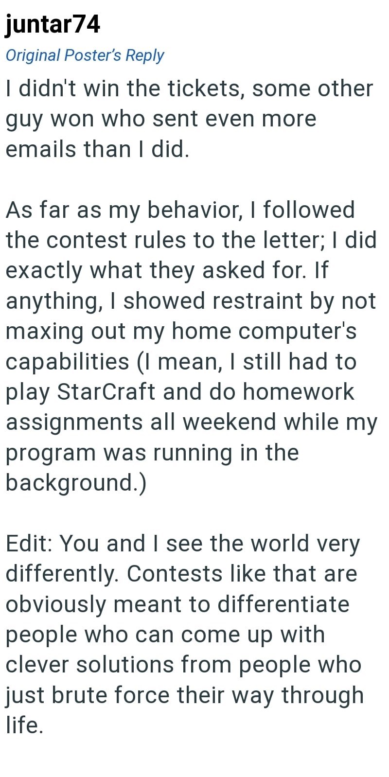 juntar74 Original Poster's Reply I didn't win the tickets, some other guy won who sent even more emails than I did. As far as my behavior, I followed the contest rules to the letter; I did exactly what they asked for. If anything, I showed restraint by not maxing out my home computer's capabilities (I mean, I still had to play StarCraft and do homework assignments all weekend while my program was running in the background.) Edit: You and I see the world very differently. Contests like that are o