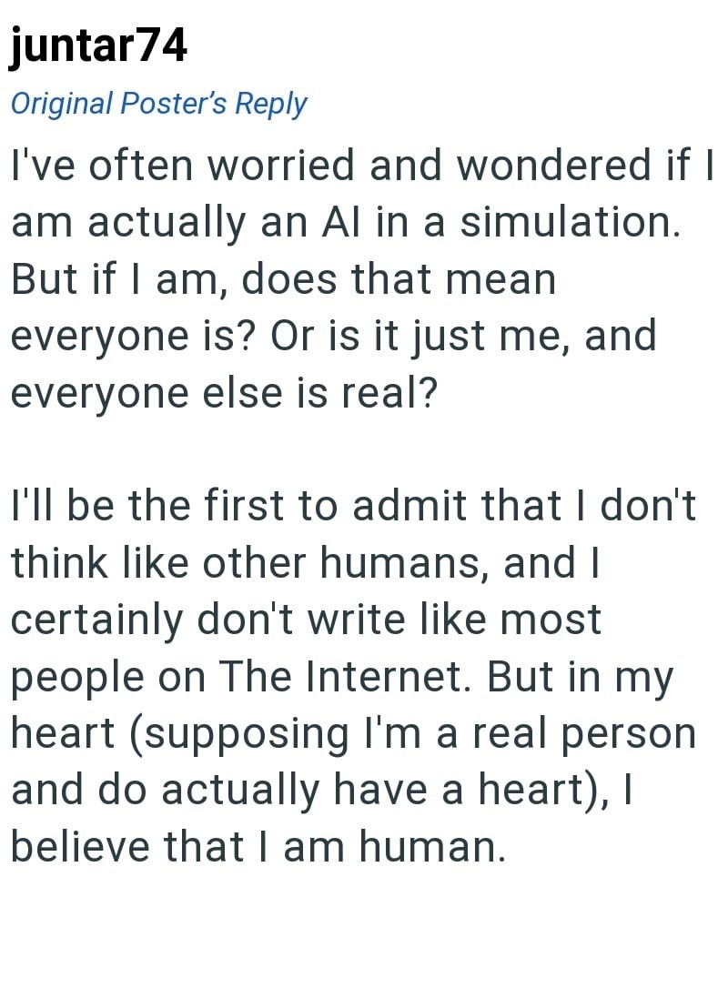juntar74 Original Poster's Reply I've often worried and wondered if I am actually an Al in a simulation. But if I am, does that mean everyone is? Or is it just me, and everyone else is real? I'll be the first to admit that I don't think like other humans, and I certainly don't write like most people on The Internet. But in my heart (supposing I'm a real person and do actually have a heart), I believe that I am human.
