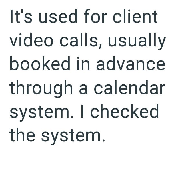 It's used for client video calls, usually booked in advance through a calendar system. I checked the system.