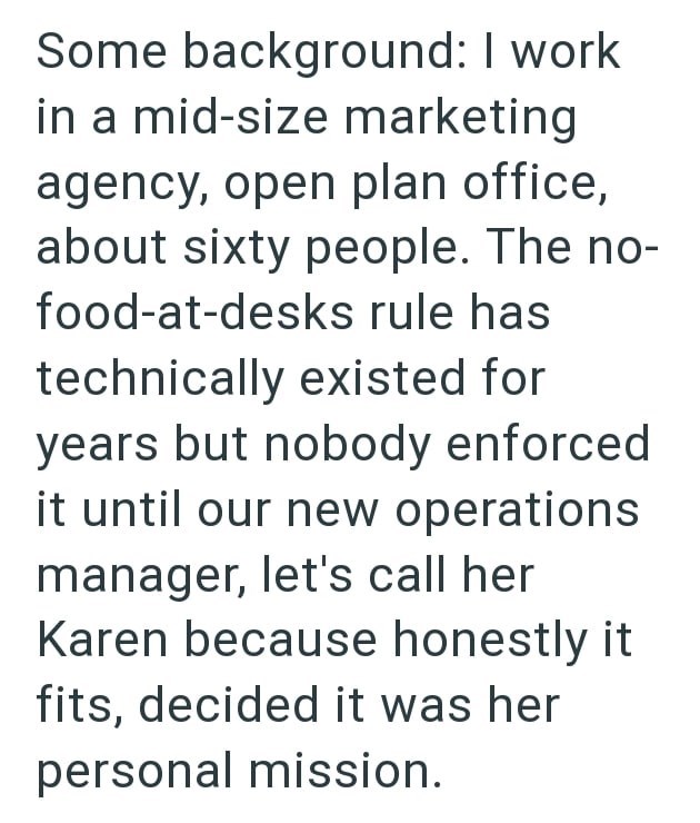 Some background: I work in a mid-size marketing agency, open plan office, about sixty people. The no- food-at-desks rule has technically existed for years but nobody enforced it until our new operations manager, let's call her Karen because honestly it fits, decided it was her personal mission.