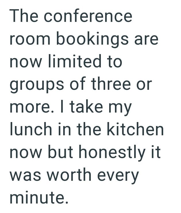 The conference room bookings are now limited to groups of three or more. I take my lunch in the kitchen now but honestly it was worth every minute.