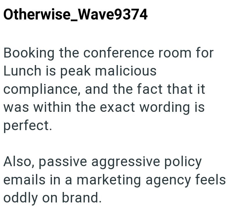 Otherwise Wave9374 Booking the conference room for Lunch is peak malicious compliance, and the fact that it was within the exact wording is perfect. Also, passive aggressive policy emails in a marketing agency feels oddly on brand.