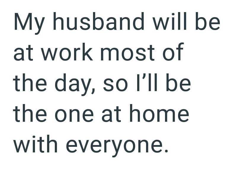 My husband will be at work most of the day, so I'll be the one at home with everyone.