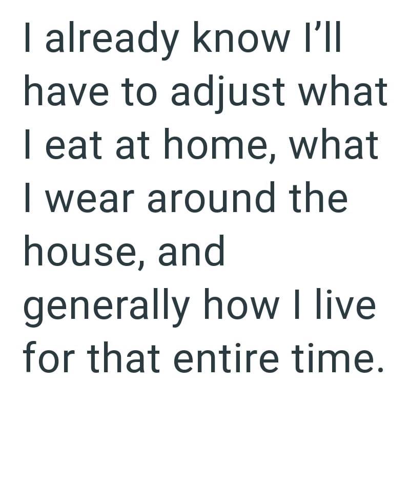 I already know I'll have to adjust what I eat at home, what I wear around the house, and generally how I live for that entire time.