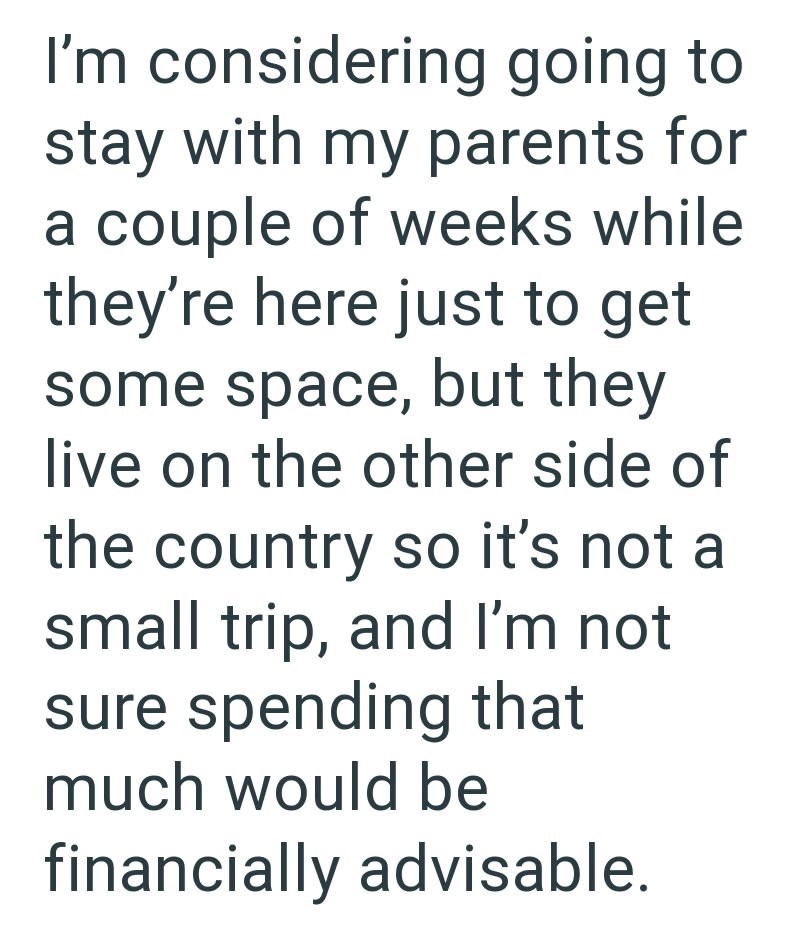 I'm considering going to stay with my parents for a couple of weeks while they're here just to get some space, but they live on the other side of the country so it's not a small trip, and I'm not sure spending that much would be financially advisable.