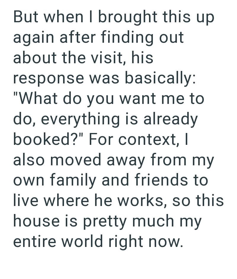 But when I brought this up again after finding out about the visit, his response was basically: "What do you want me to do, everything is already booked?" For context, I also moved away from my own family and friends to live where he works, so this house is pretty much my entire world right now.