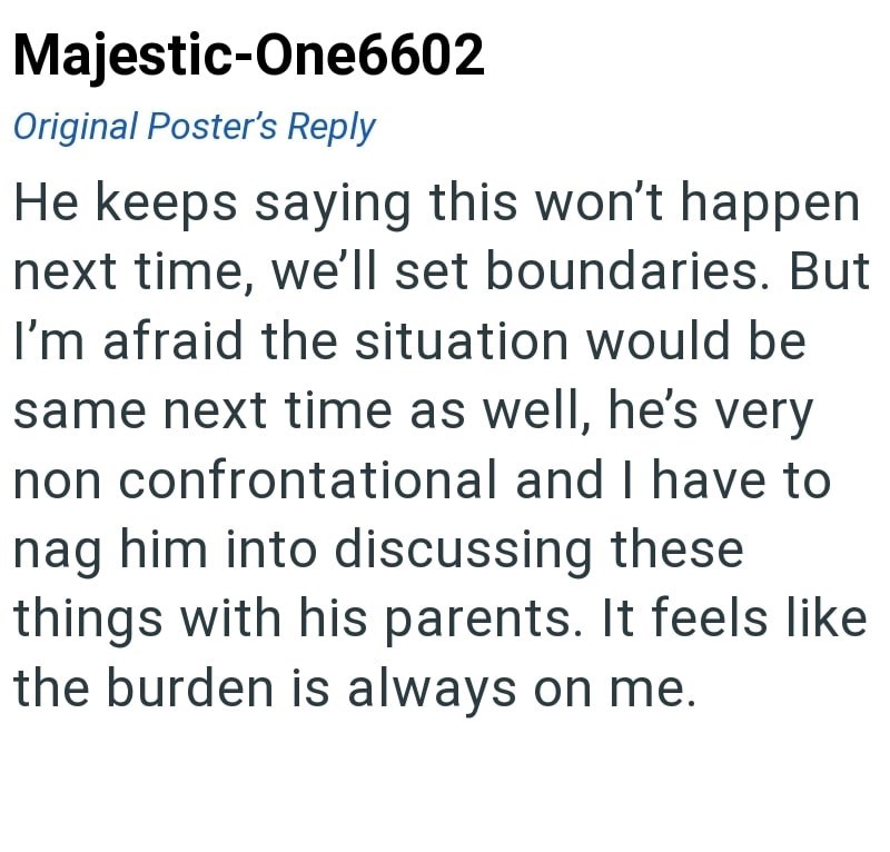 Majestic-One6602 Original Poster's Reply He keeps saying this won't happen next time, we'll set boundaries. But I'm afraid the situation would be same next time as well, he's very non confrontational and I have to nag him into discussing these things with his parents. It feels like the burden is always on me.
