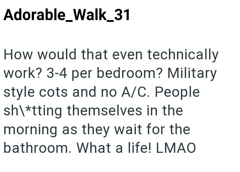 Adorable_Walk_31 How would that even technically work? 3-4 per bedroom? Military style cots and no A/C. People sh\*tting themselves in the morning as they wait for the bathroom. What a life! LMAO