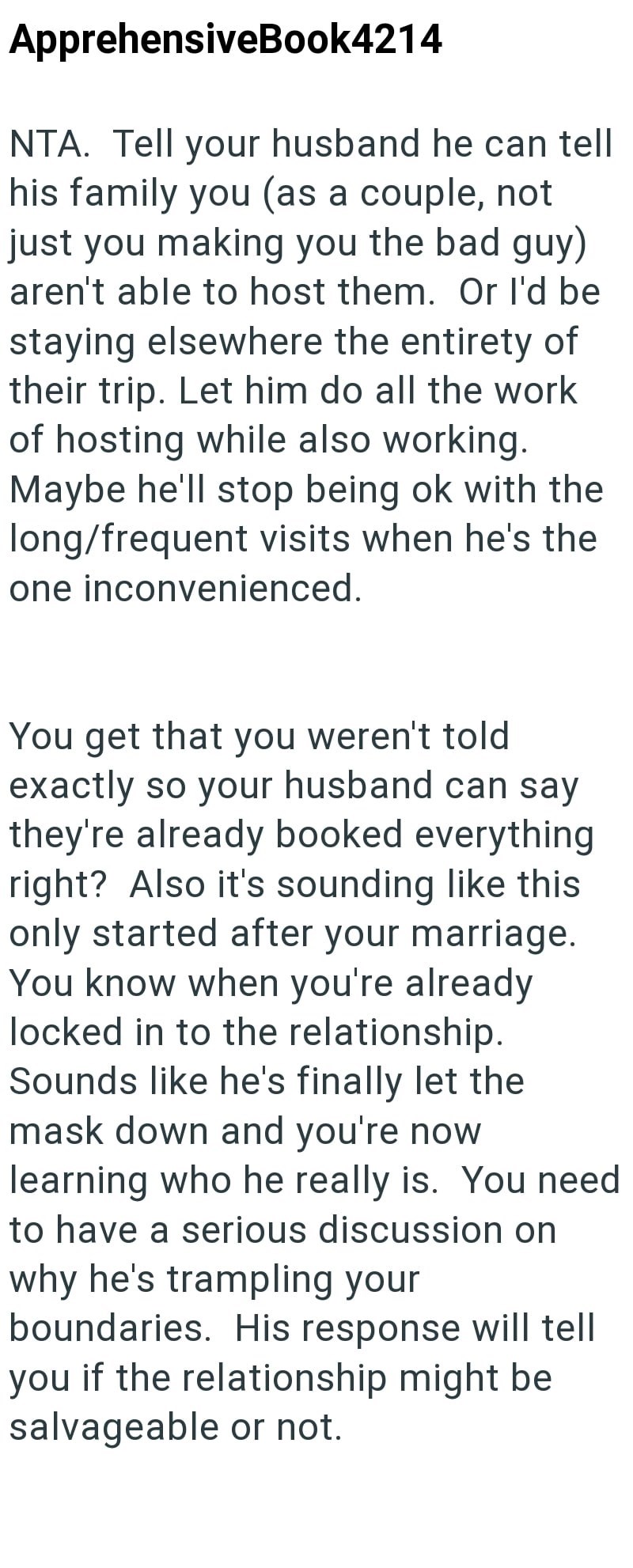 ApprehensiveBook4214 NTA. Tell your husband he can tell his family you (as a couple, not just you making you the bad guy) aren't able to host them. Or I'd be staying elsewhere the entirety of their trip. Let him do all the work of hosting while also working. Maybe he'll stop being ok with the long/frequent visits when he's the one inconvenienced. You get that you weren't told exactly so your husband can say they're already booked everything right? Also it's sounding like this only started after