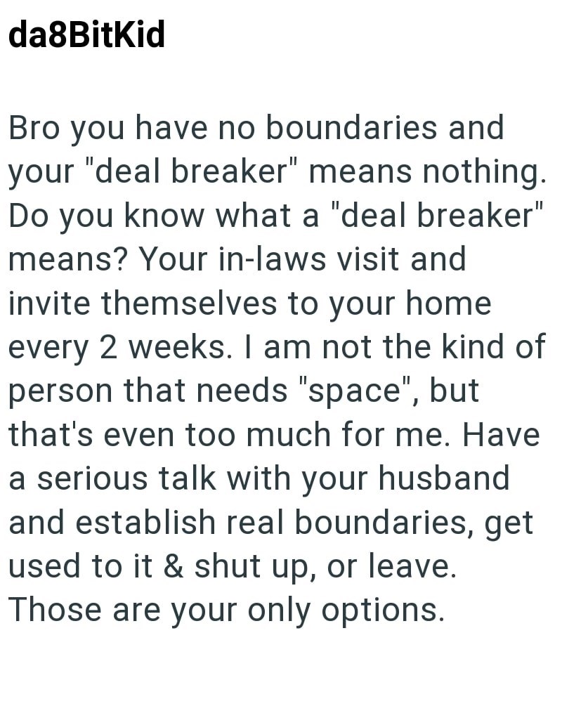 da8Bitkid Bro you have no boundaries and your "deal breaker" means nothing. Do you know what a "deal breaker" means? Your in-laws visit and invite themselves to your home every 2 weeks. I am not the kind of person that needs "space", but that's even too much for me. Have a serious talk with your husband and establish real boundaries, get used to it & shut up, or leave. Those are your only options.