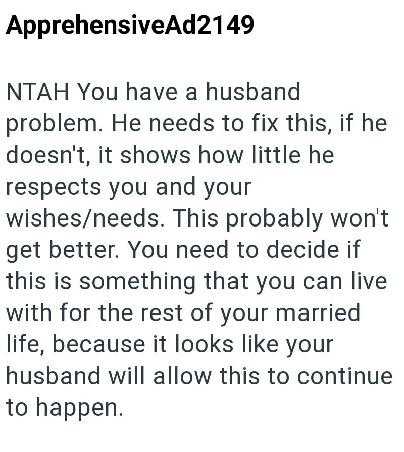 ApprehensiveAd2149 NTAH You have a husband problem. He needs to fix this, if he doesn't, it shows how little he respects you and your wishes/needs. This probably won't get better. You need to decide if this is something that you can live with for the rest of your married life, because it looks like your husband will allow this to continue to happen.