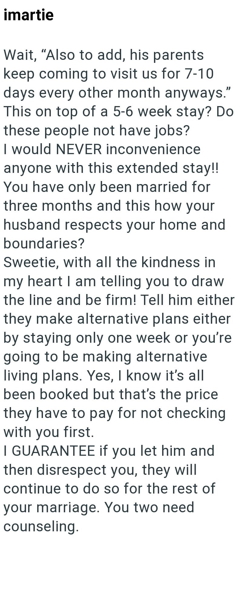 imartie Wait, "Also to add, his parents keep coming to visit us for 7-10 days every other month anyways." This on top of a 5-6 week stay? Do these people not have jobs? I would NEVER inconvenience anyone with this extended stay!! You have only been married for three months and this how your husband respects your home and boundaries? Sweetie, with all the kindness in my heart I am telling you to draw the line and be firm! Tell him either they make alternative plans either by staying only one week
