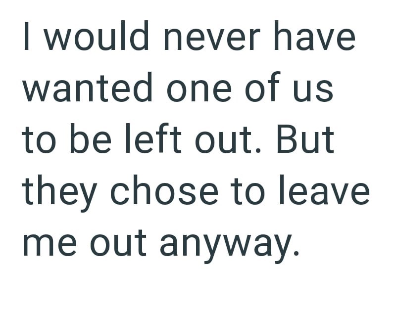 I would never have wanted one of us to be left out. But they chose to leave me out anyway.