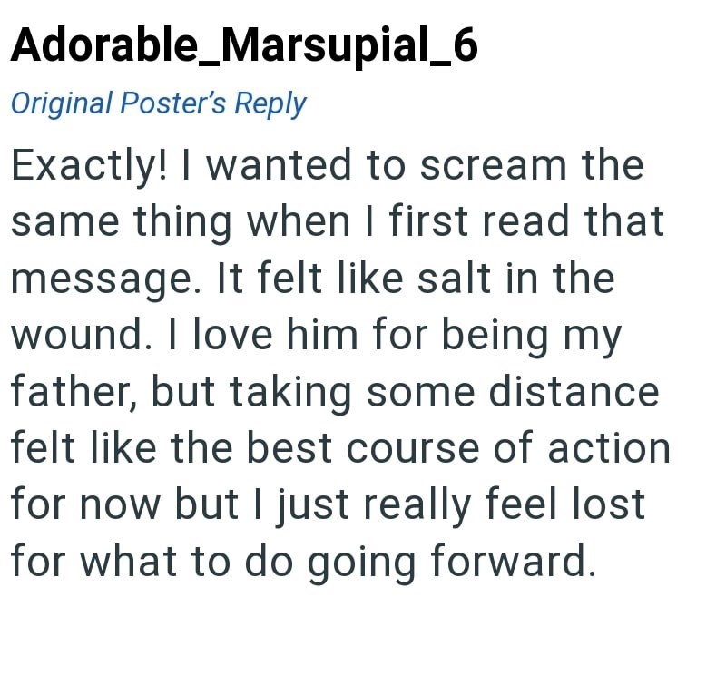 Adorable_Marsupial_6 Original Poster's Reply Exactly! I wanted to scream the same thing when I first read that message. It felt like salt in the wound. I love him for being my father, but taking some distance felt like the best course of action for now but I just really feel lost for what to do going forward.
