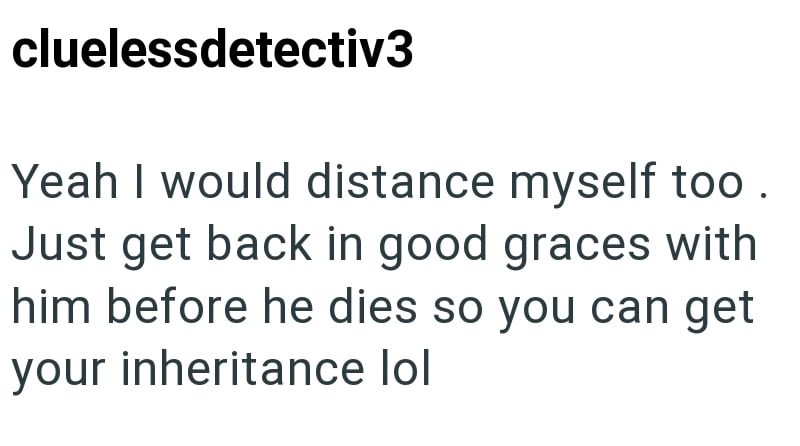 cluelessdetectiv3 Yeah I would distance myself too. Just get back in good graces with him before he dies so you can get your inheritance lol