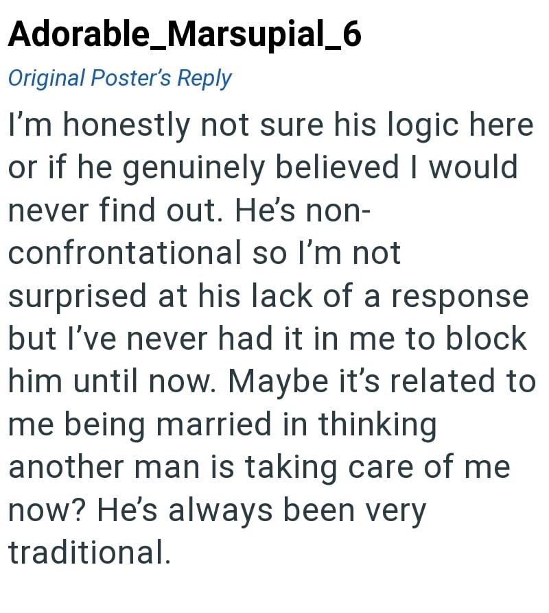 Adorable_Marsupial_6 Original Poster's Reply I'm honestly not sure his logic here or if he genuinely believed I would never find out. He's non- confrontational so I'm not surprised at his lack of a response but I've never had it in me to block him until now. Maybe it's related to me being married in thinking another man is taking care of me now? He's always been very traditional.