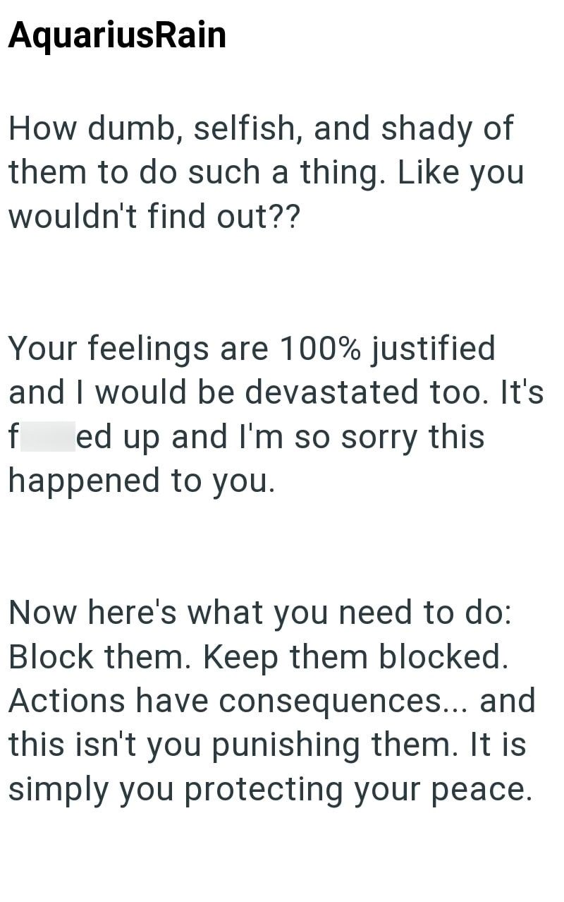 AquariusRain How dumb, selfish, and shady of them to do such a thing. Like you wouldn't find out?? Your feelings are 100% justified and I would be devastated too. It's f ed up and I'm so sorry this happened to you. Now here's what you need to do: Block them. Keep them blocked. Actions have consequences... and this isn't you punishing them. It is simply you protecting your peace.