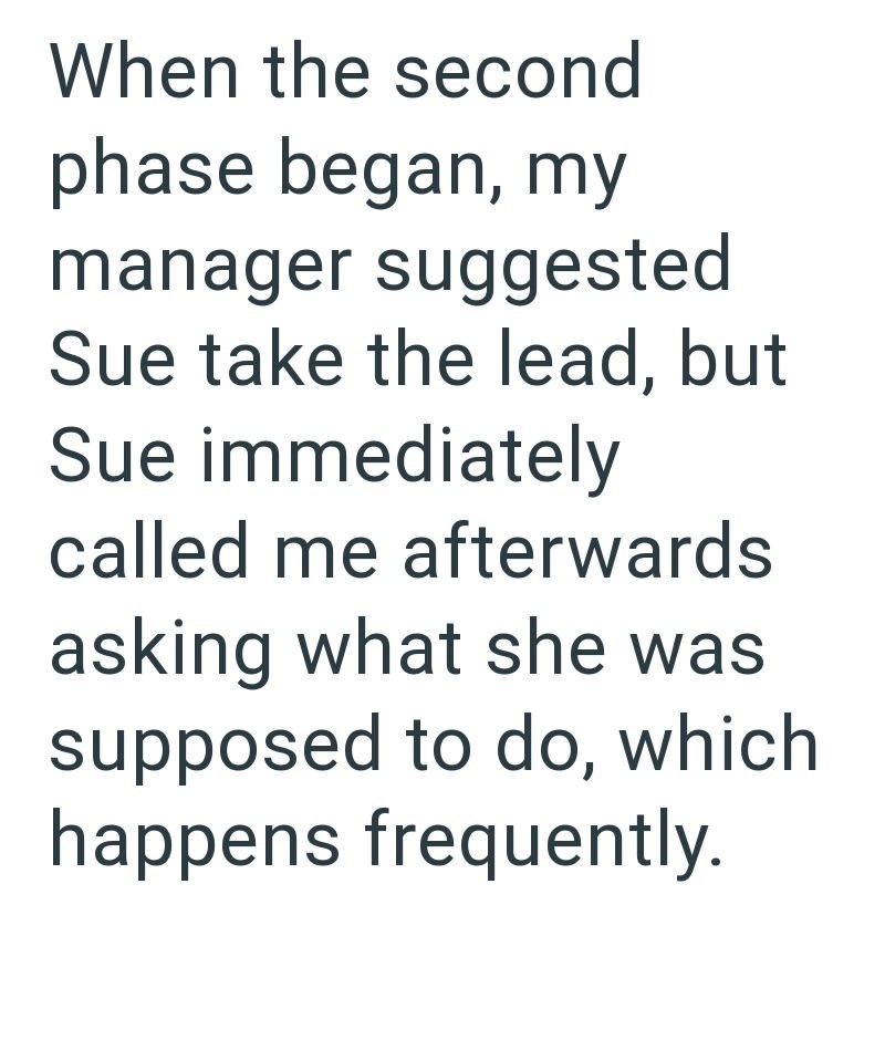 When the second phase began, my manager suggested Sue take the lead, but Sue immediately called me afterwards asking what she was supposed to do, which happens frequently.