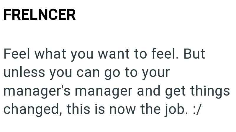 FRELNCER Feel what you want to feel. But unless you can go to your manager's manager and get things changed, this is now the job. :/