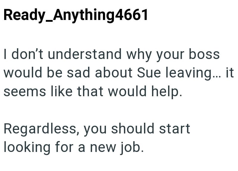Ready_Anything4661 I don't understand why your boss would be sad about Sue leaving... it seems like that would help. Regardless, you should start looking for a new job.