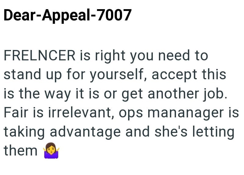 Dear-Appeal-7007 FRELNCER is right you need to stand up for yourself, accept this is the way it is or get another job. Fair is irrelevant, ops mananager is taking advantage and she's letting them
