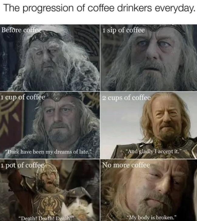 The progression of coffee drinkers everyday. Before coffee 1 sip of coffee 1 cup of coffee 2 cups of coffee "Dark have been my dreams of late." "And gladly I accept it." 1 pot of coffee No more coffee "Death! Death! Death!" "My body is broken."