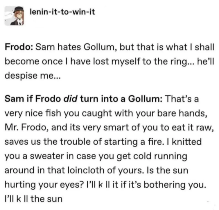 lenin-it-to-win-it Frodo: Sam hates Gollum, but that is what I shall become once I have lost myself to the ring... he'll despise me... Sam if Frodo did turn into a Gollum: That's a very nice fish you caught with your bare hands, Mr. Frodo, and its very smart of you to eat it raw, saves us the trouble of starting a fire. I knitted you a sweater in case you get cold running around in that loincloth of yours. Is the sun hurting your eyes? I'll k Il it if it's bothering you. I'll k II the sun