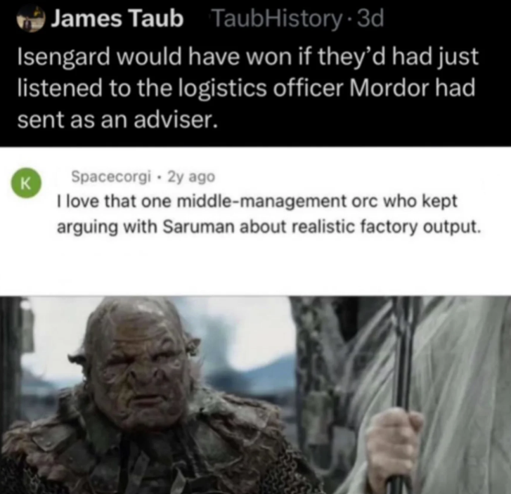 James Taub TaubHistory 3d Isengard would have won if they'd had just listened to the logistics officer Mordor had sent as an adviser. K Spacecorgi - 2y ago I love that one middle-management orc who kept arguing with Saruman about realistic factory output.