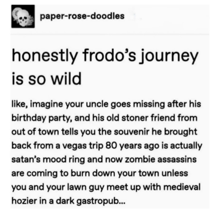 paper-rose-doodles honestly frodo's journey is so wild like, imagine your uncle goes missing after his birthday party, and his old stoner friend from out of town tells you the souvenir he brought back from a vegas trip 80 years ago is actually satan's mood ring and now zombie assassins are coming to burn down your town unless you and your lawn guy meet up with medieval hozier in a dark gastropub...