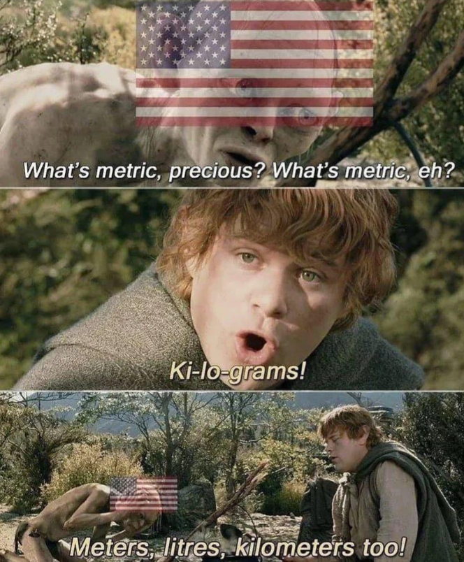 What's metric, precious? What's metric, eh? Ki-lo-grams! Meters, litres, kilometers too!