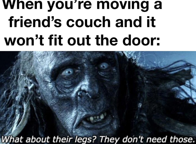 When you're moving a friend's couch and it won't fit out the door: What about their legs? They don't need those.