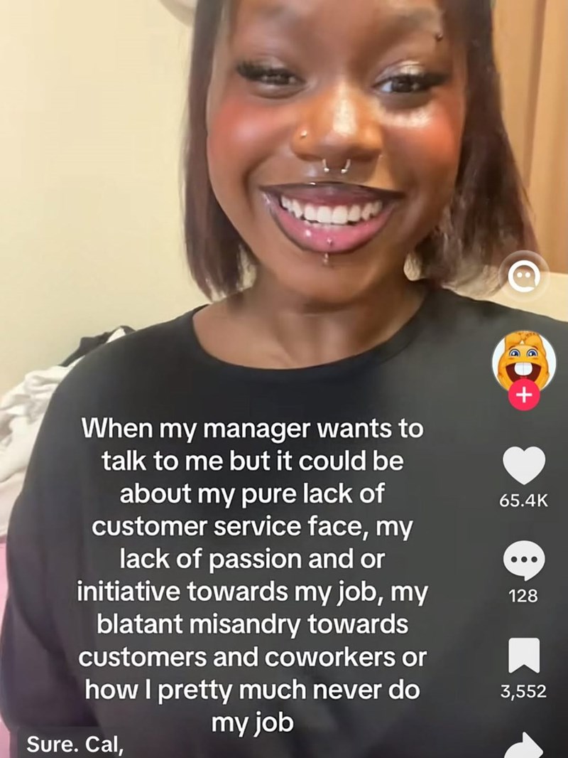 + When my manager wants to talk to me but it could be about my pure lack of customer service face, my lack of passion and or initiative towards my job, my blatant misandry towards customers and coworkers or how I pretty much never do my job 65.4K 128 3,552 Sure. Cal,