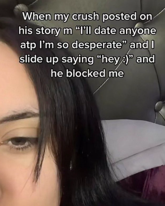 When my crush posted on his story m "I'll date anyone atp I'm so desperate" and I slide up saying "hey :)" and he blocked me