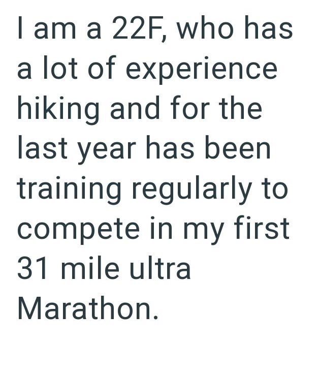 I am a 22F, who has a lot of experience hiking and for the last year has been training regularly to compete in my first 31 mile ultra Marathon.