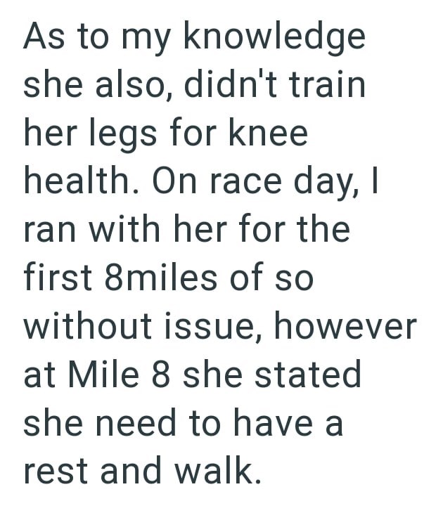 As to my knowledge she also, didn't train her legs for knee health. On race day, I ran with her for the first 8miles of so without issue, however at Mile 8 she stated she need to have a rest and walk.