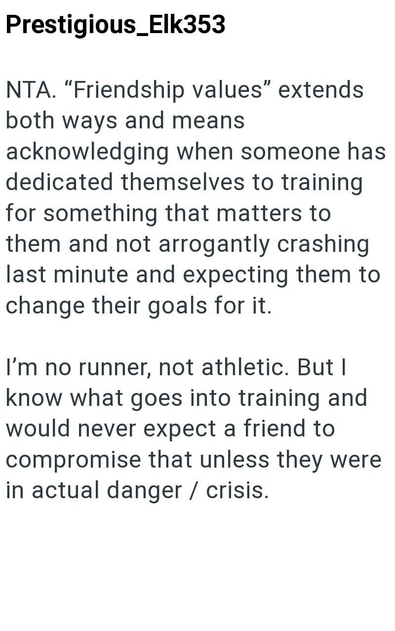 Prestigious_Elk353 NTA. "Friendship values" extends both ways and means acknowledging when someone has dedicated themselves to training for something that matters to them and not arrogantly crashing last minute and expecting them to change their goals for it. I'm no runner, not athletic. But I know what goes into training and would never expect a friend to compromise that unless they were in actual danger / crisis.
