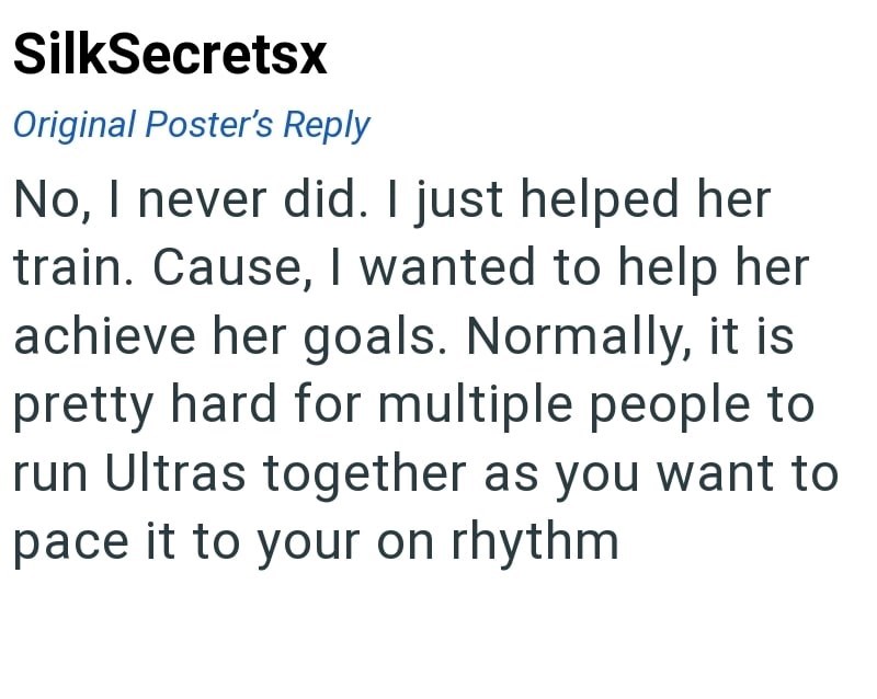 SilkSecretsx Original Poster's Reply No, I never did. I just helped her train. Cause, I wanted to help her achieve her goals. Normally, it is pretty hard for multiple people to run Ultras together as you want to pace it to your on rhythm