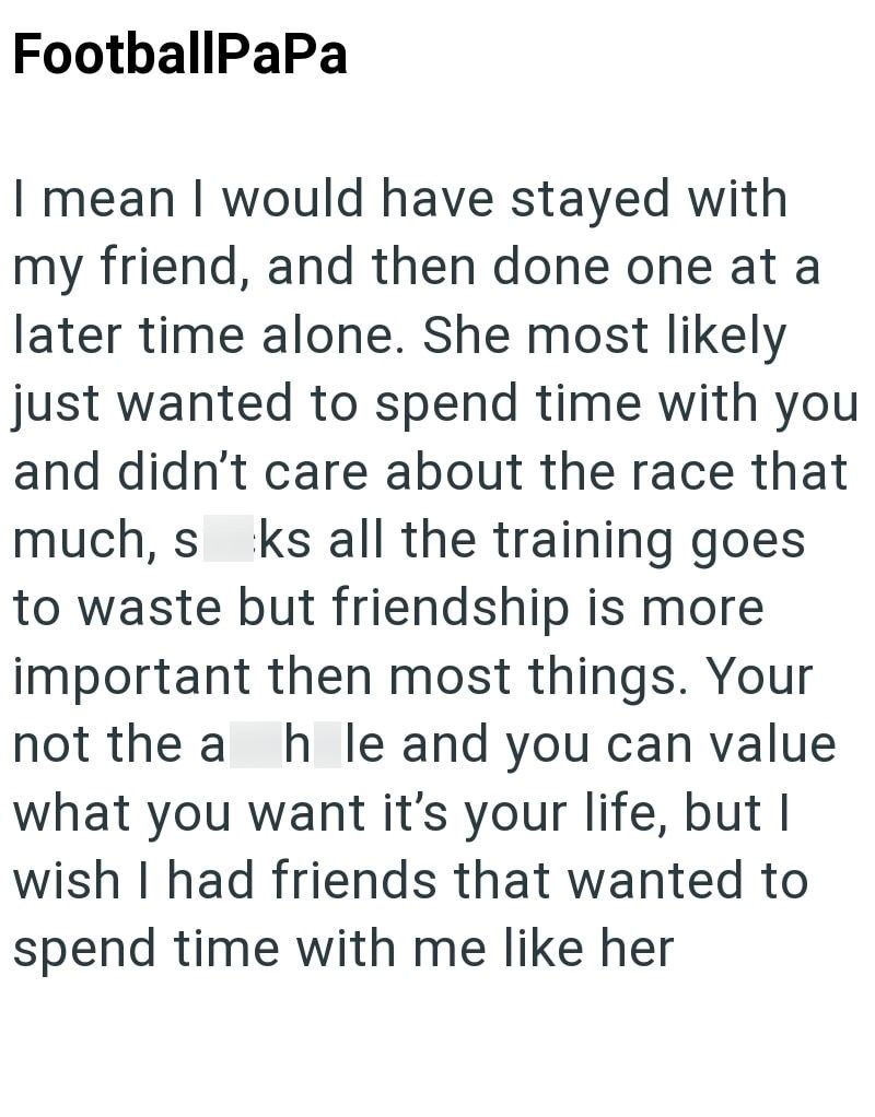FootballPaPa I mean I would have stayed with my friend, and then done one at a later time alone. She most likely just wanted to spend time with you and didn't care about the race that much, sks all the training goes to waste but friendship is more important then most things. Your not the a hole and you can value what you want it's your life, but I wish I had friends that wanted to spend time with me like her